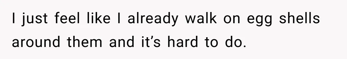 I just feel like I already walk on egg shells around them and it’s hard to do.