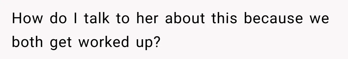 How do I talk to her about this because we both get worked up?