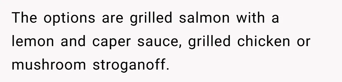 The options are grilled salmon with a lemon and caper sauce, grilled chicken or mushroom stroganoff.