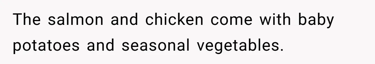 The salmon and chicken come with baby potatoes and seasonal vegetables.