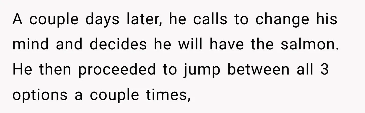 A couple days later, he calls to change his mind and decides he will have the salmon. He then proceeded to jump between all 3 options a couple times,