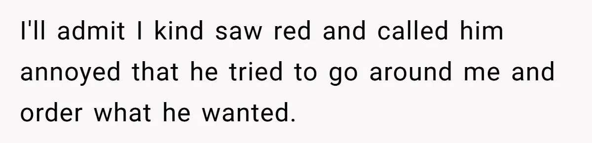 I'll admit I kind saw red and called him annoyed that he tried to go around me and order what he wanted.