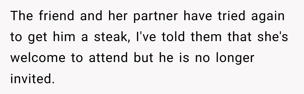 The friend and her partner have tried again to get him a steak, I've told them that she's welcome to attend but he is no longer invited.