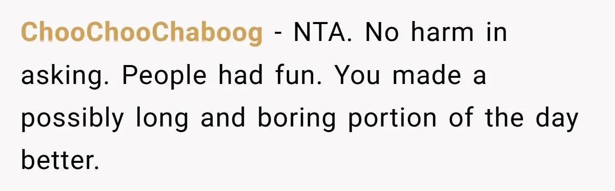 ChooChooChaboog − NTA. No harm in asking. People had fun. You made a possibly long and boring portion of the day better.
