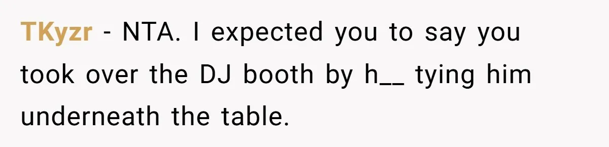 TKyzr − NTA. I expected you to say you took over the DJ booth by h__ tying him underneath the table.