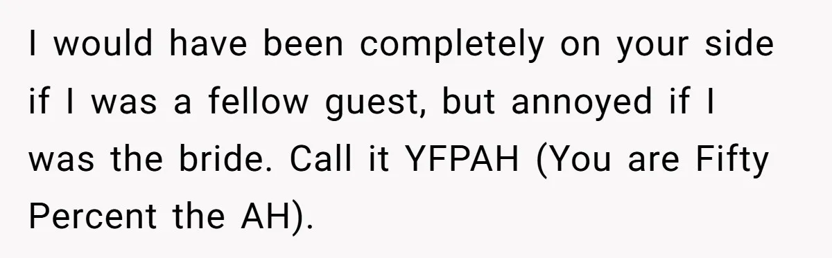 I would have been completely on your side if I was a fellow guest, but annoyed if I was the bride. Call it YFPAH (You are Fifty Percent the AH).