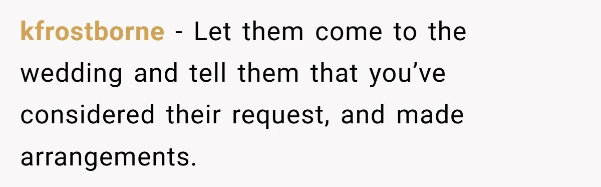 kfrostborne − Let them come to the wedding and tell them that you’ve considered their request, and made arrangements.
