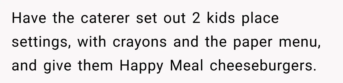 Have the caterer set out 2 kids place settings, with crayons and the paper menu, and give them Happy Meal cheeseburgers.