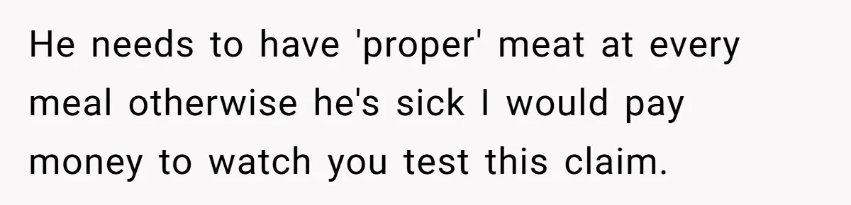 He needs to have 'proper' meat at every meal otherwise he's sick I would pay money to watch you test this claim.