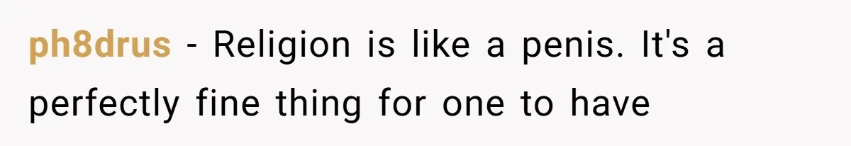 ph8drus − Religion is like a penis. It's a perfectly fine thing for one to have