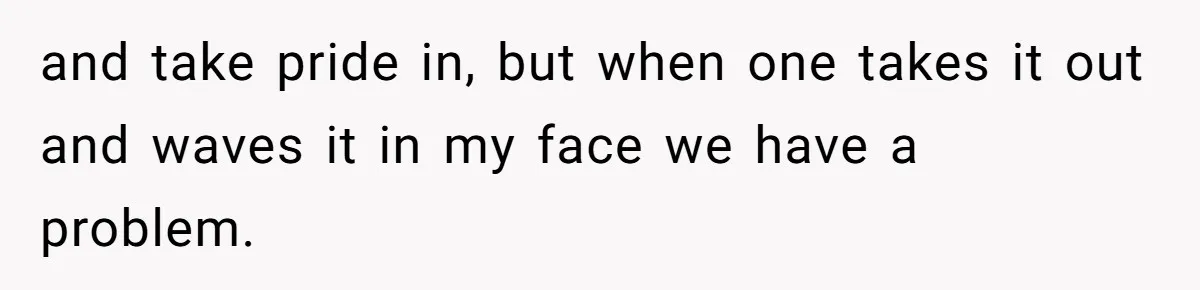 and take pride in, but when one takes it out and waves it in my face we have a problem.