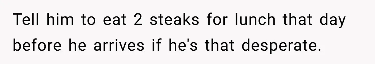 Tell him to eat 2 steaks for lunch that day before he arrives if he's that desperate.