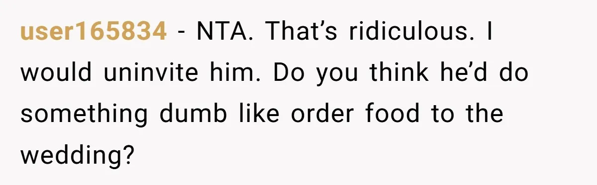 user165834 − NTA. That’s ridiculous. I would uninvite him. Do you think he’d do something dumb like order food to the wedding?