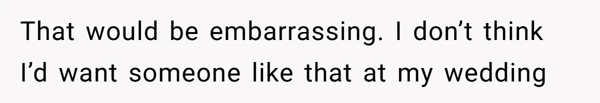 That would be embarrassing. I don’t think I’d want someone like that at my wedding