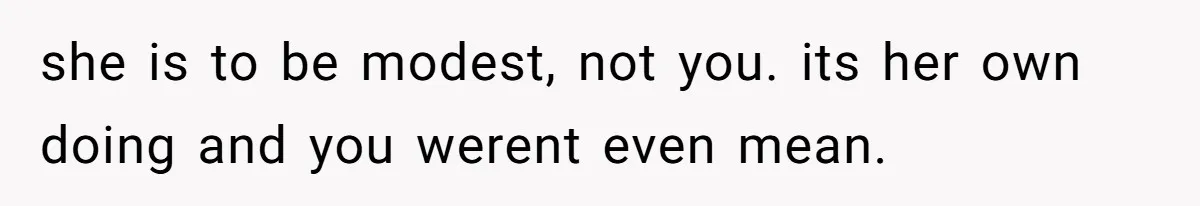 she is to be modest, not you. its her own doing and you werent even mean.