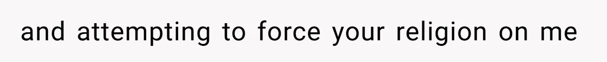 and attempting to force your religion on me