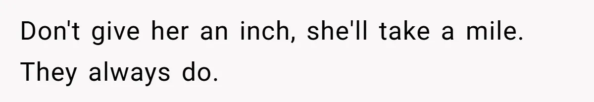 Don't give her an inch, she'll take a mile. They always do.