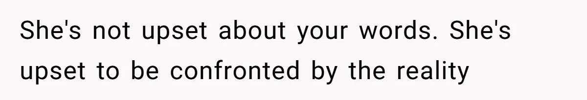 She's not upset about your words. She's upset to be confronted by the reality