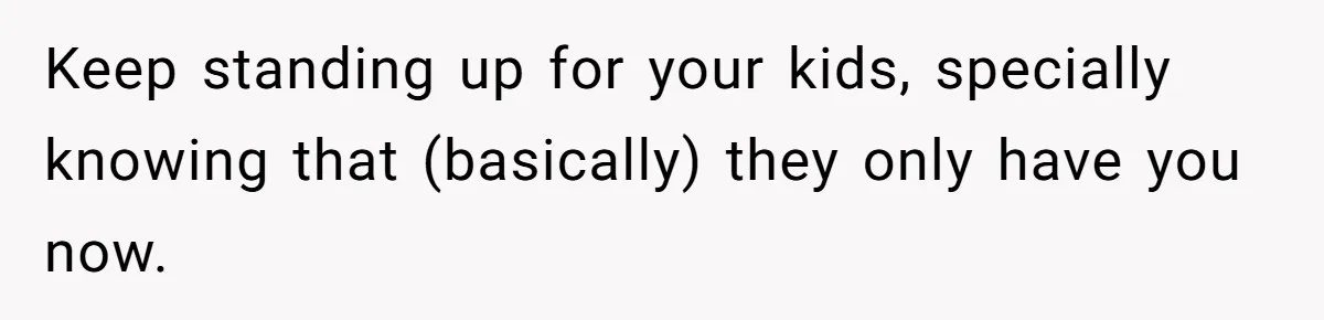Keep standing up for your kids, specially knowing that (basically) they only have you now.