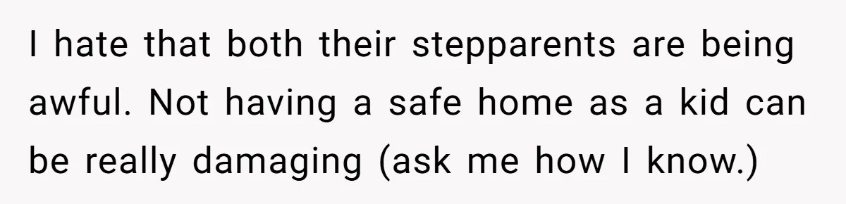 I hate that both their stepparents are being awful. Not having a safe home as a kid can be really damaging (ask me how I know.)