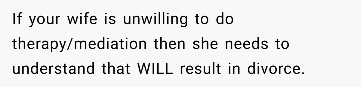 If your wife is unwilling to do therapy/mediation then she needs to understand that WILL result in divorce.