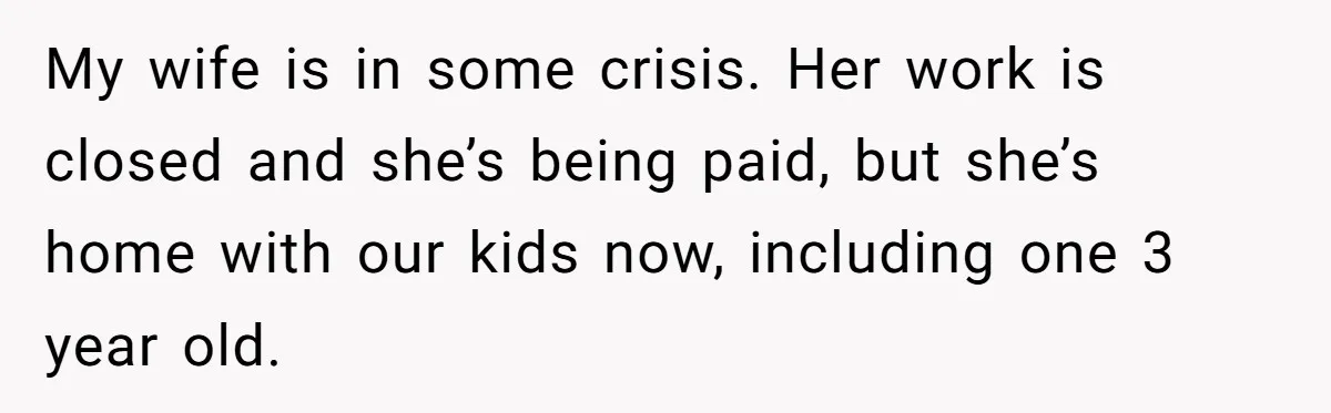 My wife is in some crisis. Her work is closed and she’s being paid, but she’s home with our kids now, including one 3 year old.