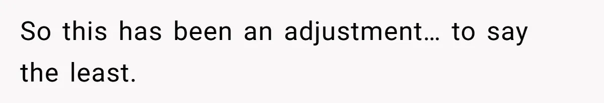 So this has been an adjustment… to say the least.