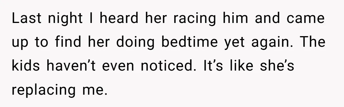 Last night I heard her racing him and came up to find her doing bedtime yet again. The kids haven’t even noticed. It’s like she’s replacing me.