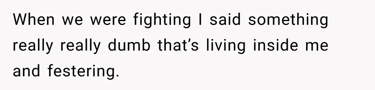 When we were fighting I said something really really dumb that’s living inside me and festering.