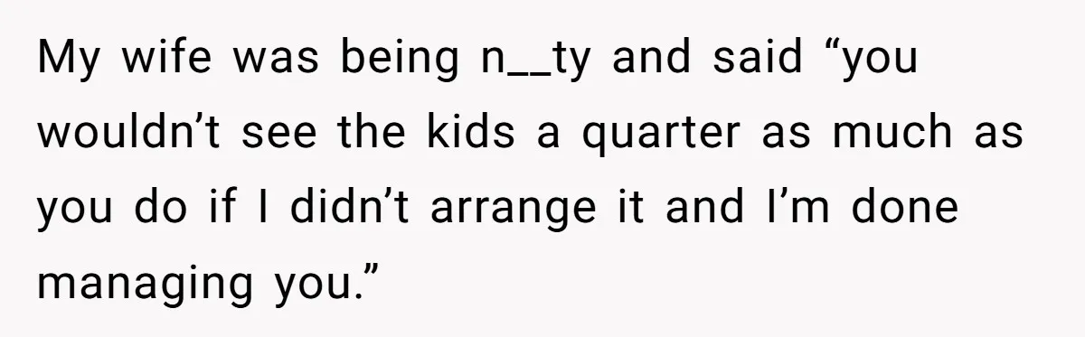 My wife was being n__ty and said “you wouldn’t see the kids a quarter as much as you do if I didn’t arrange it and I’m done managing you.”