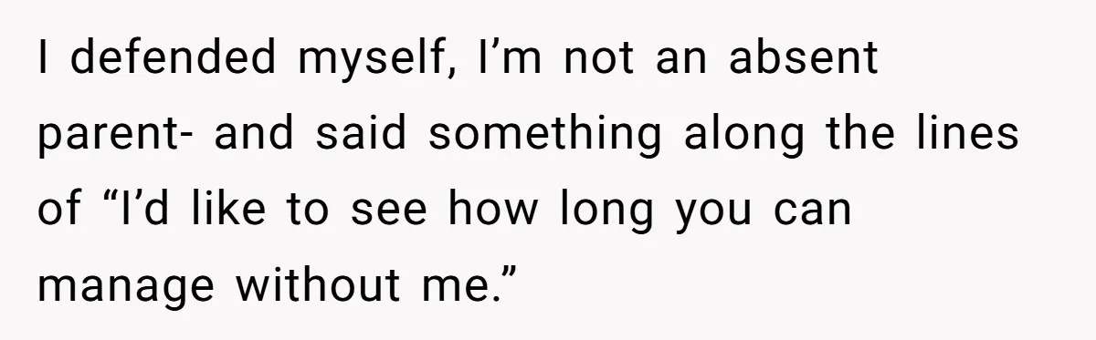I defended myself, I’m not an absent parent- and said something along the lines of “I’d like to see how long you can manage without me.”
