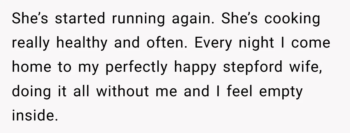 She’s started running again. She’s cooking really healthy and often. Every night I come home to my perfectly happy stepford wife, doing it all without me and I feel empty...