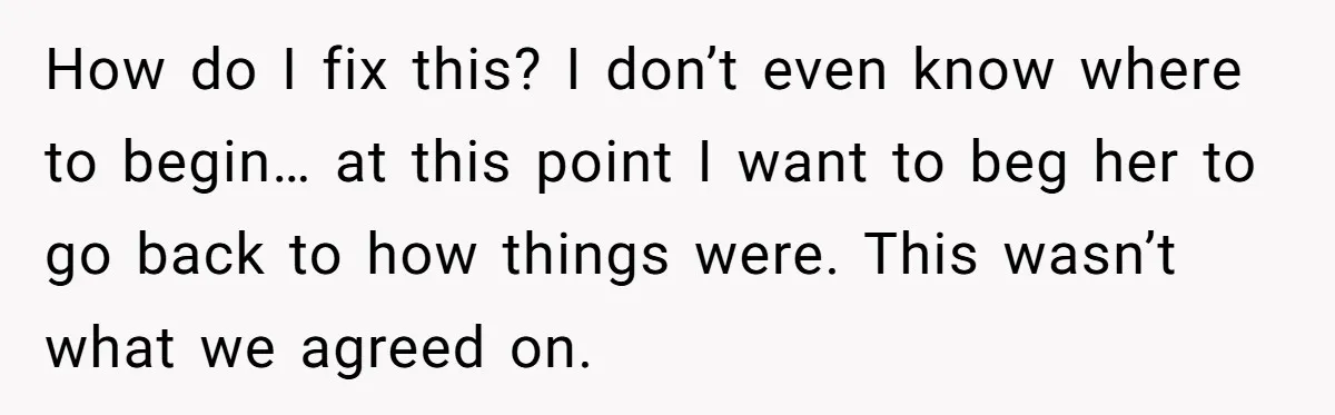 How do I fix this? I don’t even know where to begin… at this point I want to beg her to go back to how things were. This wasn’t what...