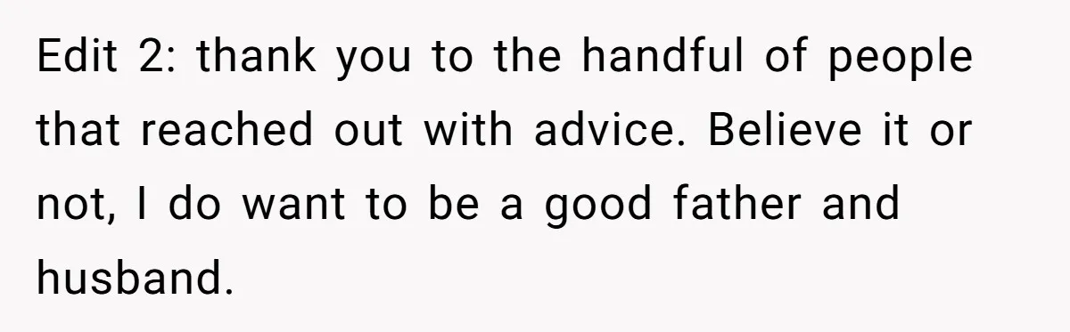 Edit 2: thank you to the handful of people that reached out with advice. Believe it or not, I do want to be a good father and husband.