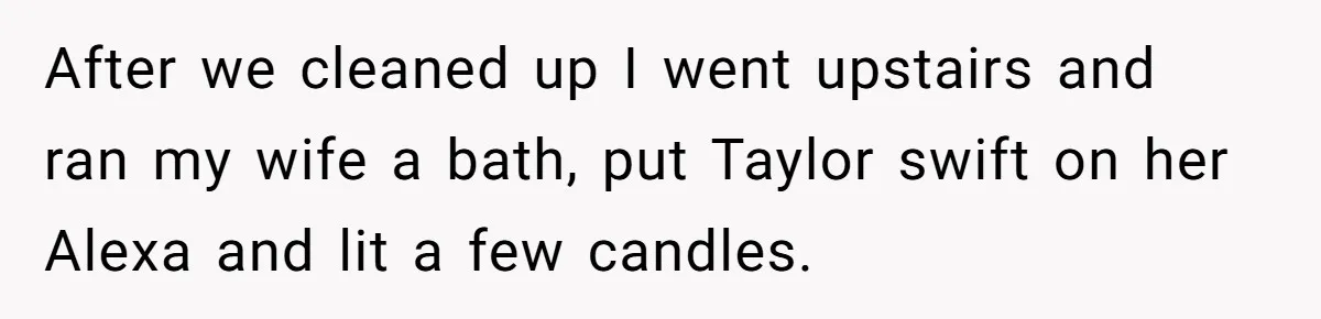 After we cleaned up I went upstairs and ran my wife a bath, put Taylor swift on her Alexa and lit a few candles.