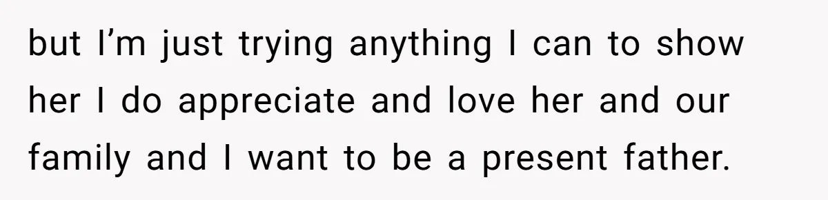 but I’m just trying anything I can to show her I do appreciate and love her and our family and I want to be a present father.