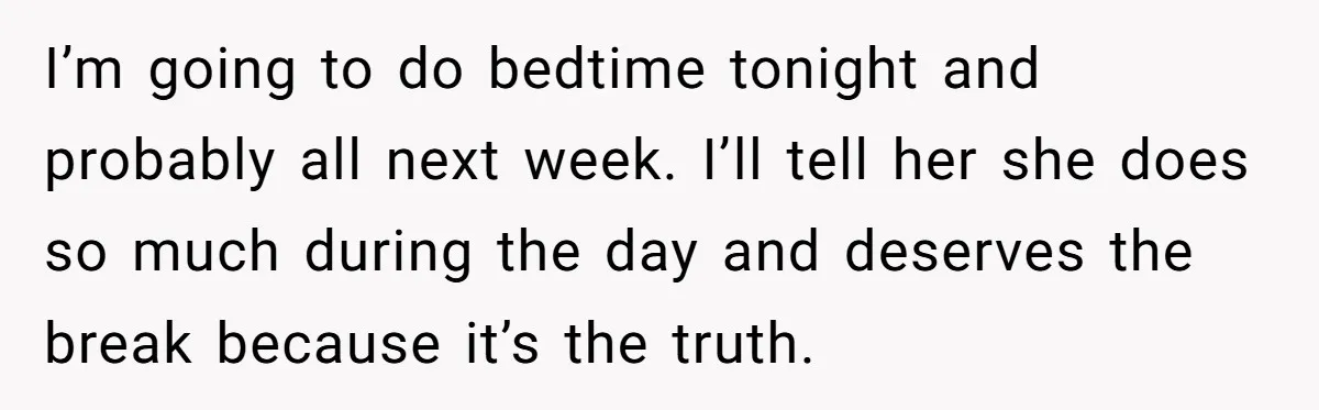 I’m going to do bedtime tonight and probably all next week. I’ll tell her she does so much during the day and deserves the break because it’s the truth.