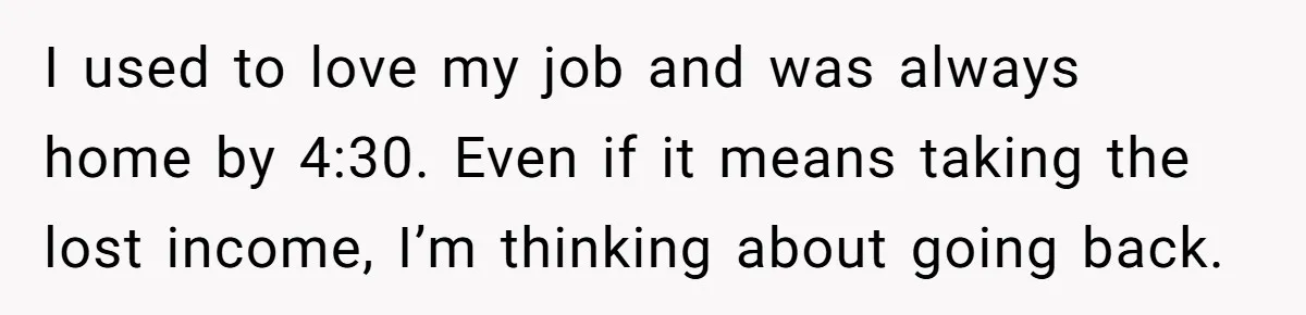 I used to love my job and was always home by 4:30. Even if it means taking the lost income, I’m thinking about going back.