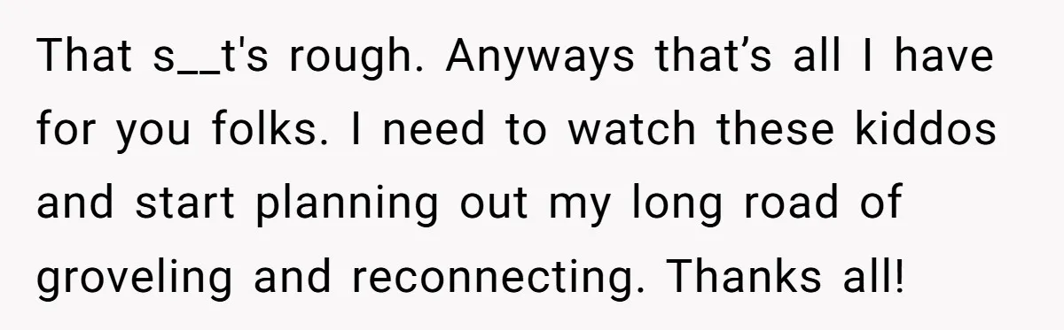 That s__t's rough. Anyways that’s all I have for you folks. I need to watch these kiddos and start planning out my long road of groveling and reconnecting. Thanks all!