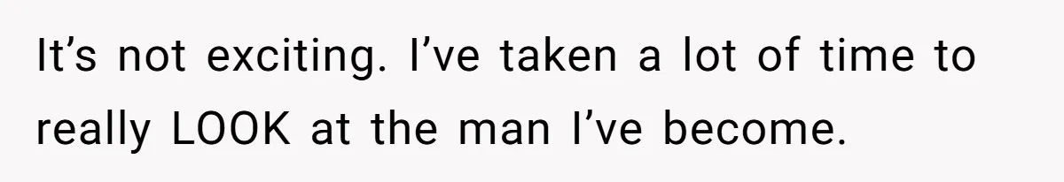 It’s not exciting. I’ve taken a lot of time to really LOOK at the man I’ve become.
