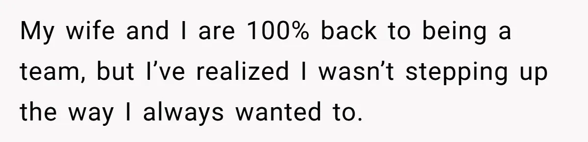 My wife and I are 100% back to being a team, but I’ve realized I wasn’t stepping up the way I always wanted to.