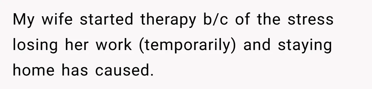 My wife started therapy b/c of the stress losing her work (temporarily) and staying home has caused.