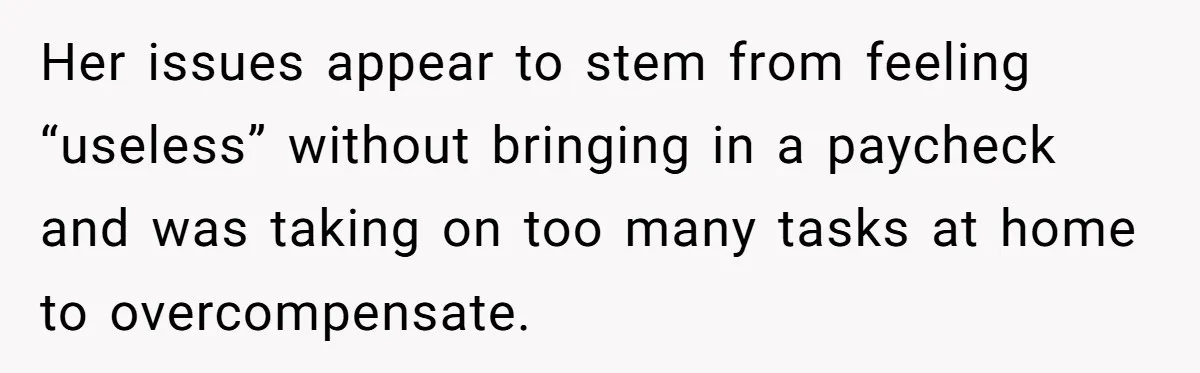 Her issues appear to stem from feeling “useless” without bringing in a paycheck and was taking on too many tasks at home to overcompensate.