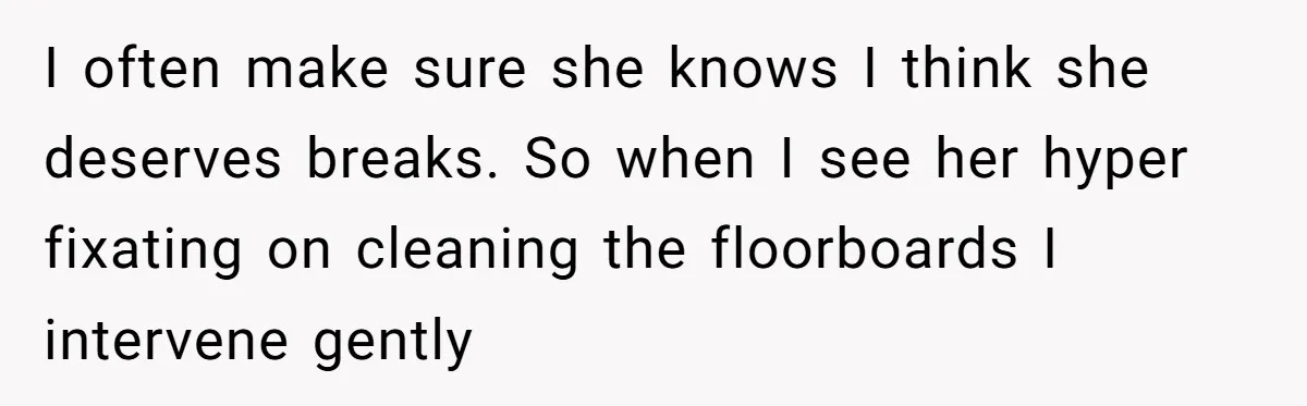 I often make sure she knows I think she deserves breaks. So when I see her hyper fixating on cleaning the floorboards I intervene gently