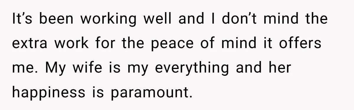 It’s been working well and I don’t mind the extra work for the peace of mind it offers me. My wife is my everything and her happiness is paramount.