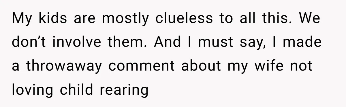 My kids are mostly clueless to all this. We don’t involve them. And I must say, I made a throwaway comment about my wife not loving child rearing