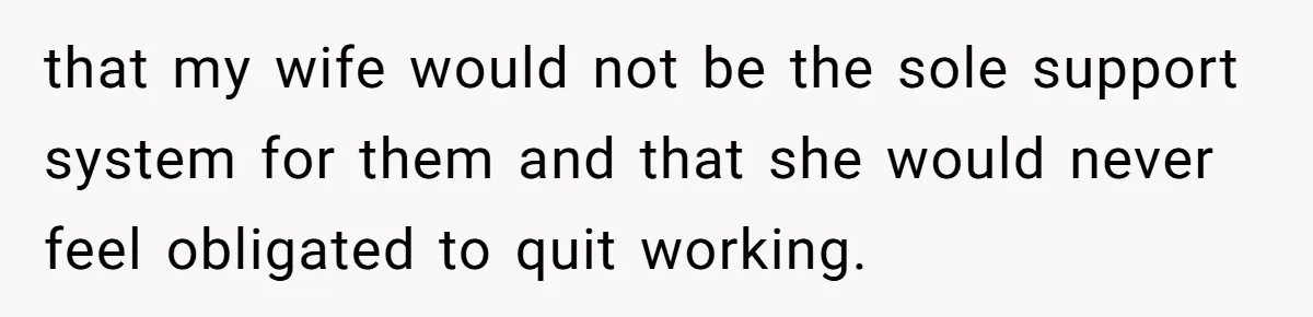 that my wife would not be the sole support system for them and that she would never feel obligated to quit working.