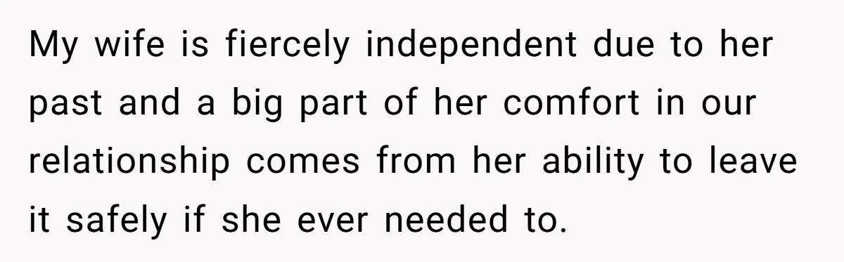 My wife is fiercely independent due to her past and a big part of her comfort in our relationship comes from her ability to leave it safely if she ever...