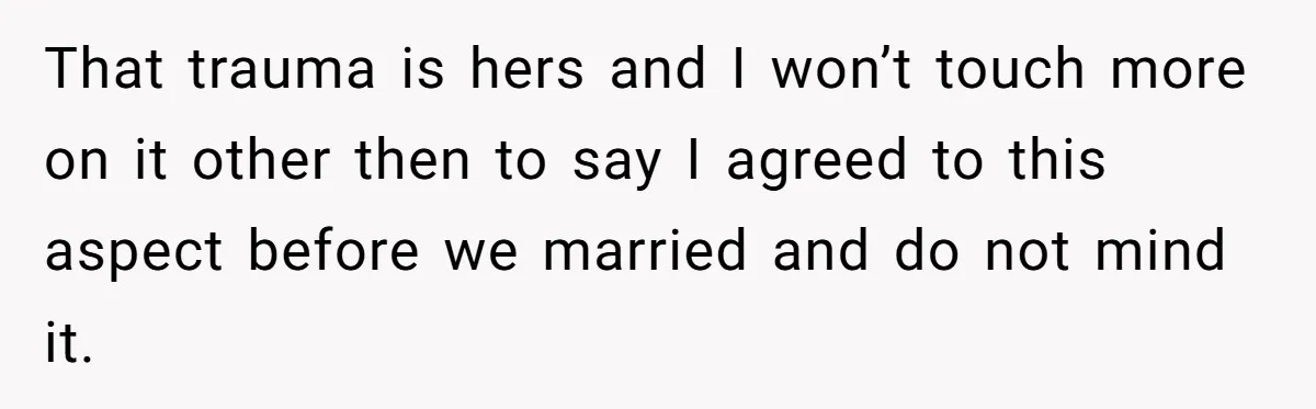 That trauma is hers and I won’t touch more on it other then to say I agreed to this aspect before we married and do not mind it.