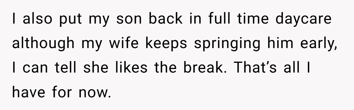I also put my son back in full time daycare although my wife keeps springing him early, I can tell she likes the break. That’s all I have for now.